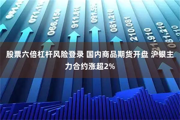 股票六倍杠杆风险登录 国内商品期货开盘 沪银主力合约涨超2%