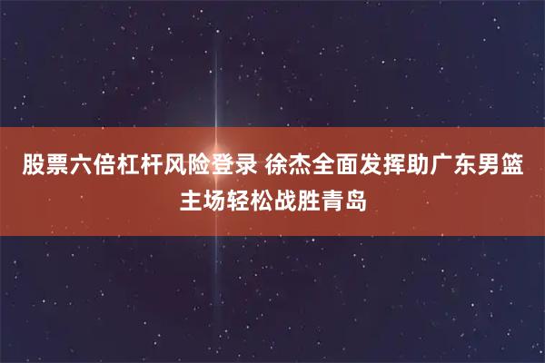 股票六倍杠杆风险登录 徐杰全面发挥助广东男篮主场轻松战胜青岛