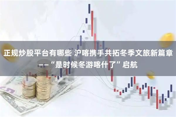 正规炒股平台有哪些 沪喀携手共拓冬季文旅新篇章——“是时候冬游喀什了”启航