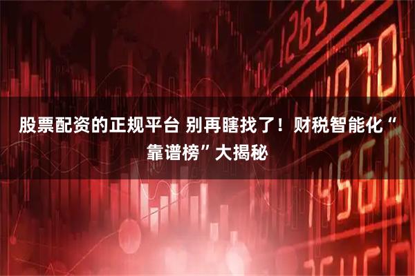 股票配资的正规平台 别再瞎找了！财税智能化“靠谱榜”大揭秘