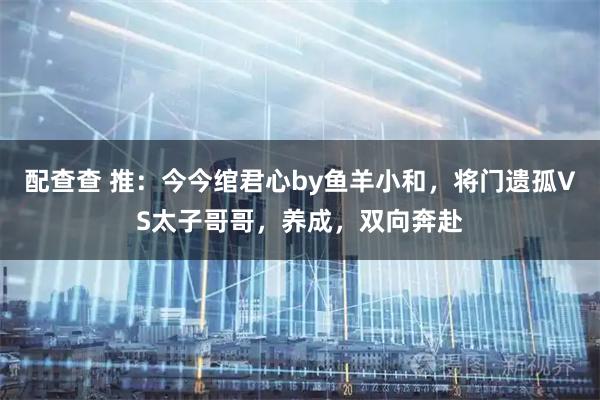 配查查 推：今今绾君心by鱼羊小和，将门遗孤VS太子哥哥，养成，双向奔赴