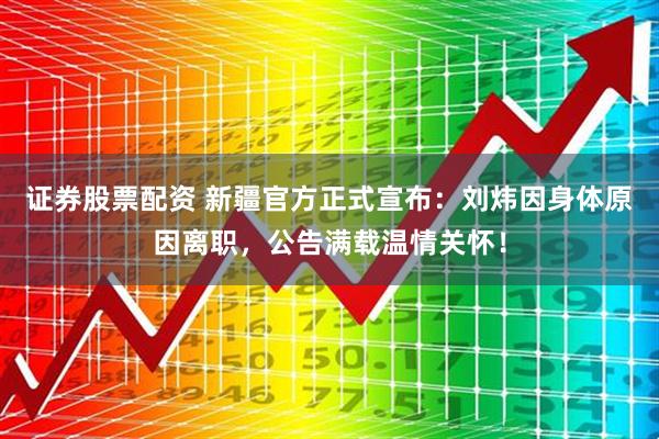证券股票配资 新疆官方正式宣布：刘炜因身体原因离职，公告满载温情关怀！