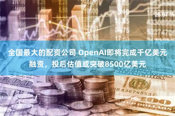 全国最大的配资公司 OpenAI即将完成千亿美元融资，投后估值或突破8500亿美元
