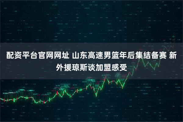 配资平台官网网址 山东高速男篮年后集结备赛 新外援琼斯谈加盟感受