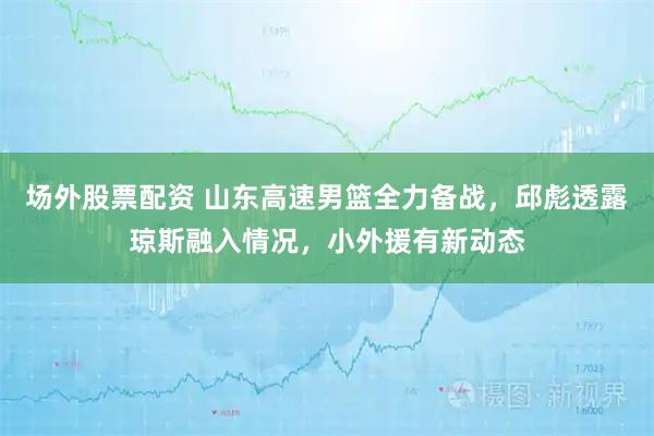 场外股票配资 山东高速男篮全力备战，邱彪透露琼斯融入情况，小外援有新动态