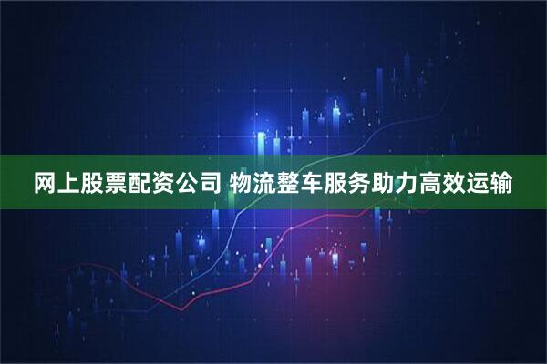 网上股票配资公司 物流整车服务助力高效运输