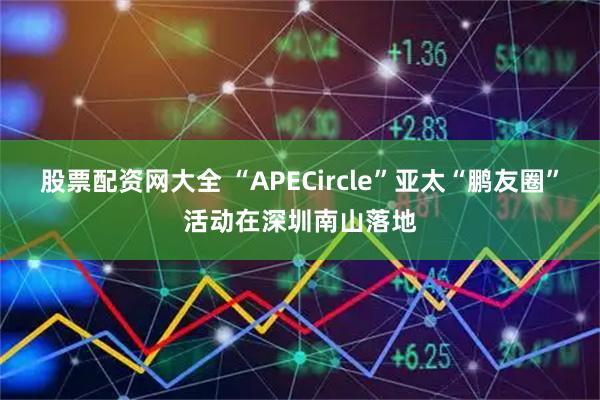 股票配资网大全 “APECircle”亚太“鹏友圈”活动在深圳南山落地
