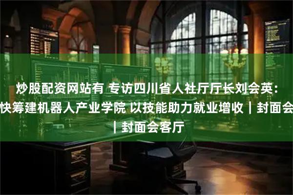 炒股配资网站有 专访四川省人社厅厅长刘会英：正加快筹建机器人产业学院 以技能助力就业增收｜封面会客厅