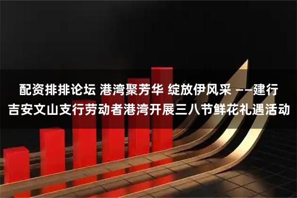 配资排排论坛 港湾聚芳华 绽放伊风采 ——建行吉安文山支行劳动者港湾开展三八节鲜花礼遇活动
