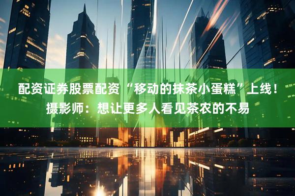 配资证券股票配资 “移动的抹茶小蛋糕”上线!摄影师:想让更多人看见茶农的不易