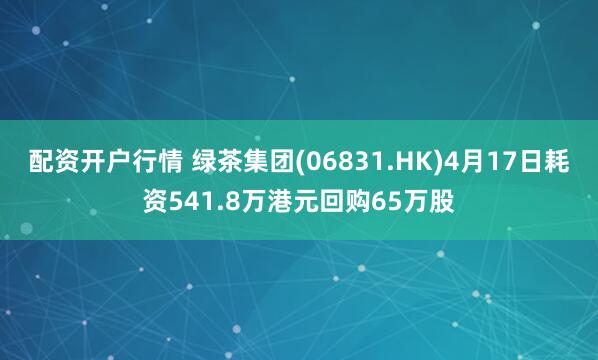 配资开户行情 绿茶集团(06831.HK)4月17日耗资541.8万港元回购65万股