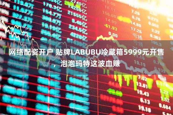 网络配资开户 贴牌LABUBU冷藏箱5999元开售，泡泡玛特这波血赚
