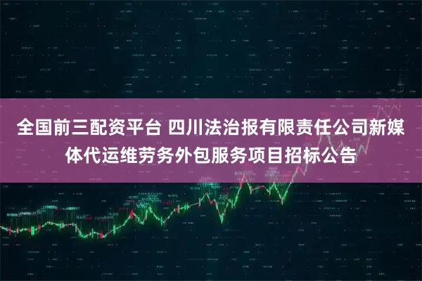 全国前三配资平台 四川法治报有限责任公司新媒体代运维劳务外包服务项目招标公告