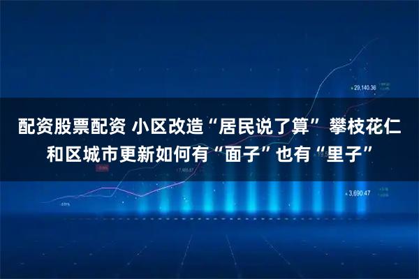 配资股票配资 小区改造“居民说了算” 攀枝花仁和区城市更新如何有“面子”也有“里子”