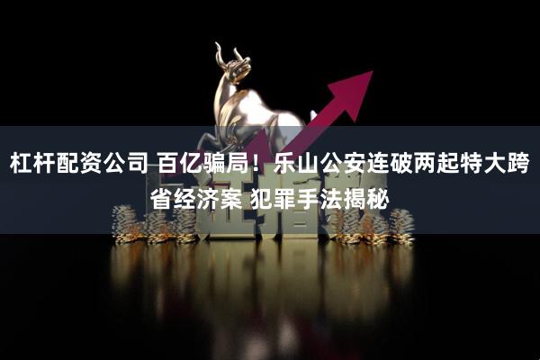 杠杆配资公司 百亿骗局!乐山公安连破两起特大跨省经济案 犯罪手法揭秘