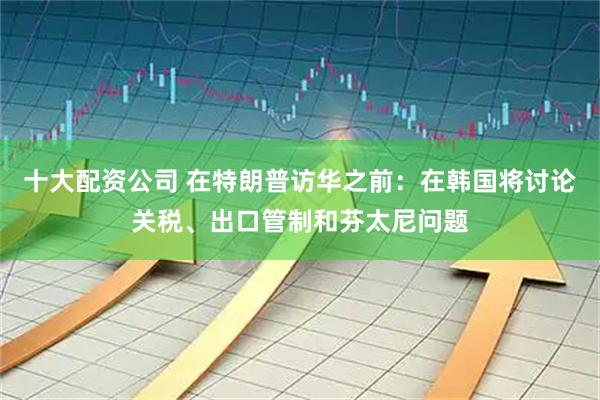 十大配资公司 在特朗普访华之前：在韩国将讨论关税、出口管制和芬太尼问题