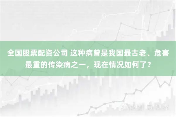 全国股票配资公司 这种病曾是我国最古老、危害最重的传染病之一，现在情况如何了？
