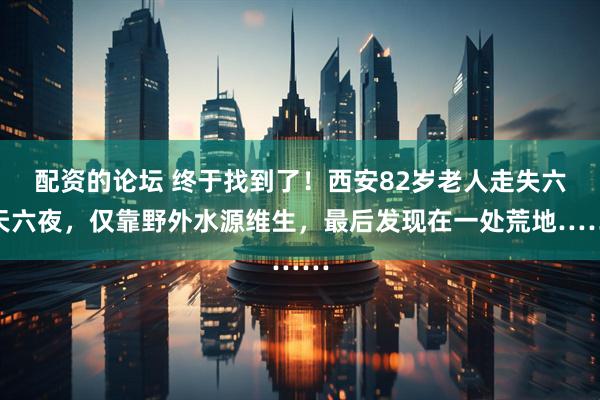 配资的论坛 终于找到了！西安82岁老人走失六天六夜，仅靠野外水源维生，最后发现在一处荒地……
