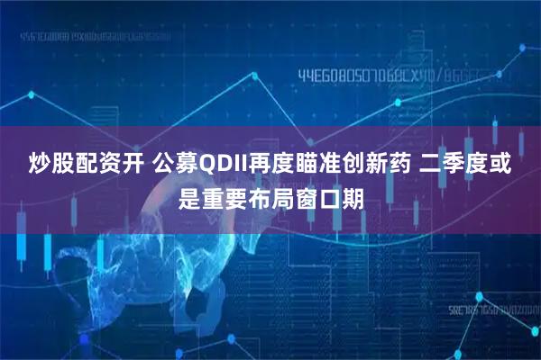 炒股配资开 公募QDII再度瞄准创新药 二季度或是重要布局窗口期